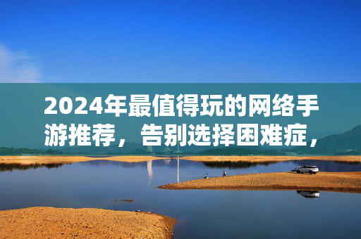2024年最值得玩的网络手游推荐，告别选择困难症，总有一款戳中你！2024年最值得玩手游推荐，告别选择困难症，总有一款戳中你！