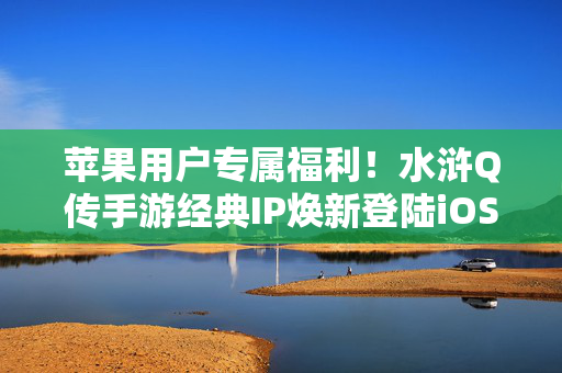 苹果用户专属福利！水浒Q传手游经典IP焕新登陆iOS，重温英雄江湖梦，苹果用户专属福利，水浒Q传手游iOS焕新，重温英雄江湖梦