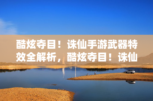 酷炫夺目！诛仙手游武器特效全解析，酷炫夺目！诛仙手游武器特效全解析