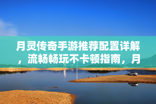 月灵传奇手游推荐配置详解，流畅畅玩不卡顿指南，月灵传奇手游推荐配置详解，流畅畅玩不卡顿指南