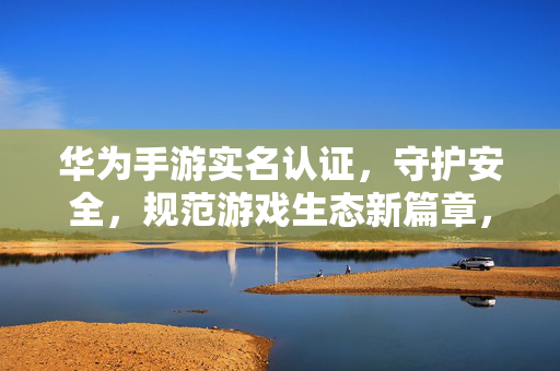 华为手游实名认证，守护安全，规范游戏生态新篇章，华为手游实名认证守护安全规范游戏生态新篇章