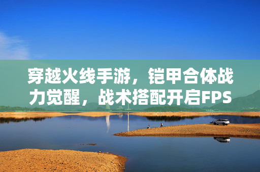 穿越火线手游，铠甲合体战力觉醒，战术搭配开启FPS新维度！铠甲合体战力觉醒，战术搭配开启穿越火线FPS新维度！