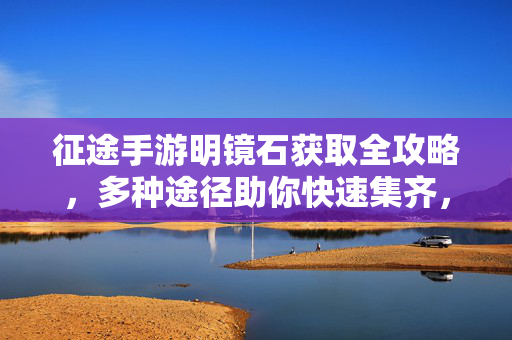 征途手游明镜石获取全攻略，多种途径助你快速集齐，征途手游明镜石获取全攻略，多种途径快速集齐