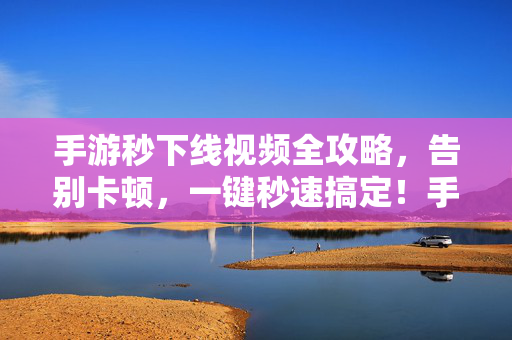 手游秒下线视频全攻略，告别卡顿，一键秒速搞定！手游秒下线视频全攻略，一键秒速告别卡顿！
