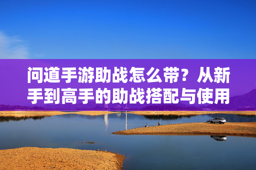 问道手游助战怎么带？从新手到高手的助战搭配与使用技巧，问道手游助战搭配与使用技巧，从新手到高手