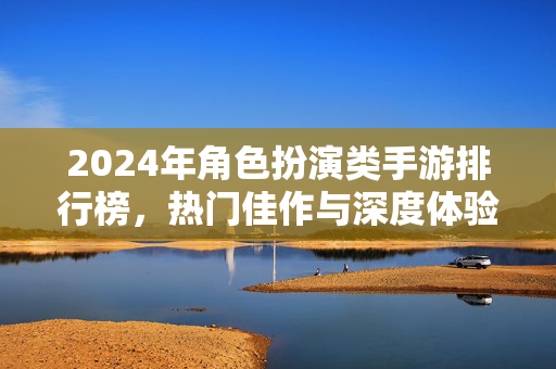 2024年角色扮演类手游排行榜，热门佳作与深度体验推荐，2024年角色扮演类手游排行榜，热门佳作与深度体验推荐