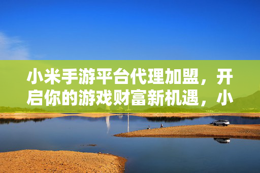 小米手游平台代理加盟，开启你的游戏财富新机遇，小米手游代理加盟，开启游戏财富新机遇