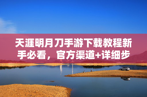 天涯明月刀手游下载教程新手必看，官方渠道+详细步骤，一键安装畅玩武侠世界，天涯明月刀手游新手必看，官方渠道下载教程+详细步骤，一键安装畅玩武侠世界