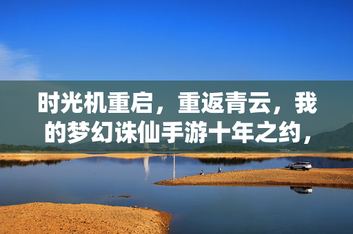 时光机重启，重返青云，我的梦幻诛仙手游十年之约，时光机重启重返青云，梦幻诛仙手游十年之约