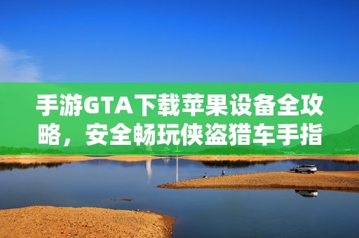 手游GTA下载苹果设备全攻略，安全畅玩侠盗猎车手指南，手游GTA苹果设备下载全攻略，安全畅玩侠盗猎车手指南