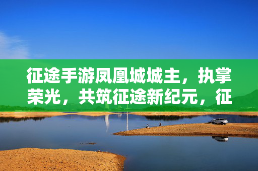 征途手游凤凰城城主，执掌荣光，共筑征途新纪元，征途手游凤凰城城主，执掌荣光共筑新纪元