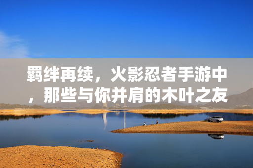 羁绊再续，火影忍者手游中，那些与你并肩的木叶之友，羁绊再续，并肩的木叶之友