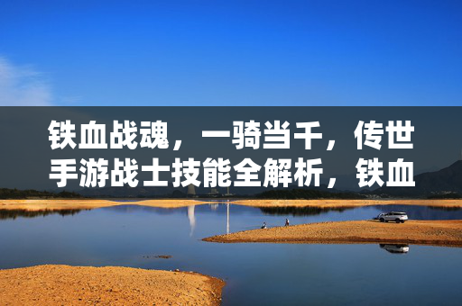 铁血战魂，一骑当千，传世手游战士技能全解析，铁血战魂，一骑当千！传世手游战士技能全解析