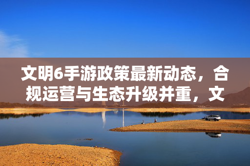 文明6手游政策最新动态，合规运营与生态升级并重，文明6手游政策动态，合规运营与生态升级并重