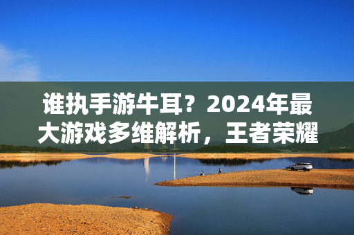 谁执手游牛耳？2024年最大游戏多维解析，王者荣耀与原神的王座之争