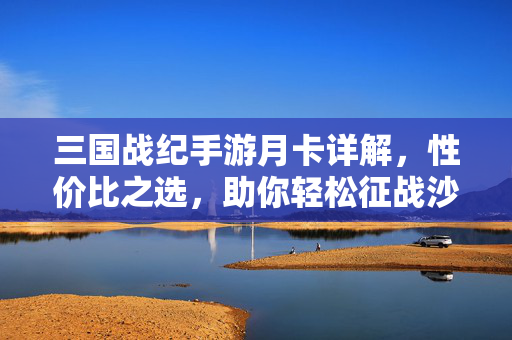 三国战纪手游月卡详解，性价比之选，助你轻松征战沙场，三国战纪手游月卡性价比详解，轻松征战沙场之选