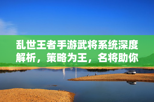 乱世王者手游武将系统深度解析，策略为王，名将助你问鼎天下，乱世王者手游武将系统深度解析，策略铸就名将，问鼎天下