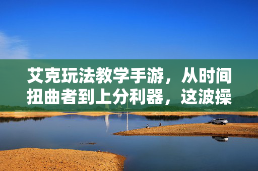 艾克玩法教学手游，从时间扭曲者到上分利器，这波操作直接封神！艾克手游教学，从时间扭曲者到上分封神利器