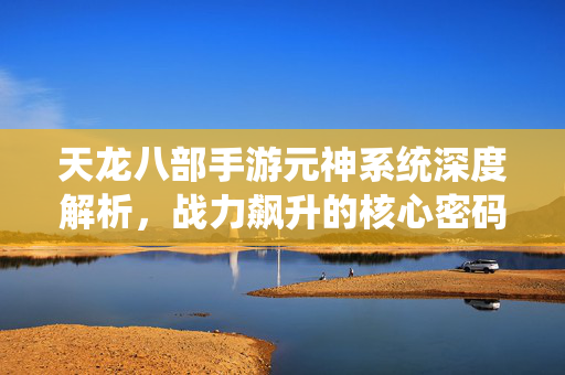 天龙八部手游元神系统深度解析，战力飙升的核心密码，策略养成全攻略，天龙八部手游元神系统全攻略，战力飙升的核心密码与策略养成