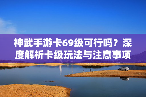 神武手游卡69级可行吗？深度解析卡级玩法与注意事项，神武手游卡69级可行性及玩法注意事项解析