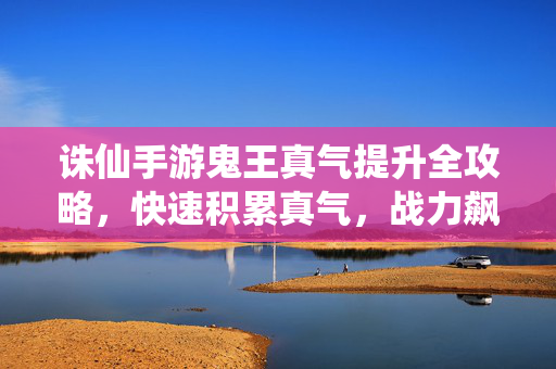 诛仙手游鬼王真气提升全攻略，快速积累真气，战力飙升指南，诛仙手游鬼王真气提升全攻略，快速积累战力飙升指南