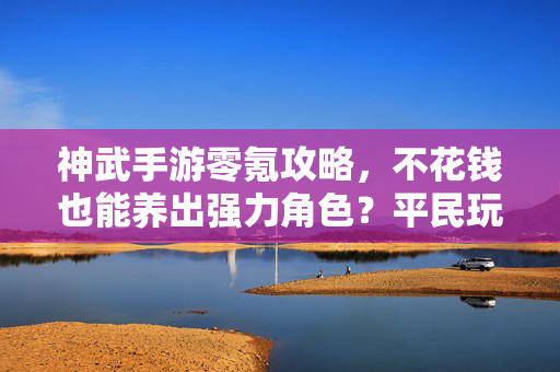 神武手游零氪攻略，不花钱也能养出强力角色？平民玩家必看！神武手游零氪攻略，平民玩家不花钱养强力角色必看