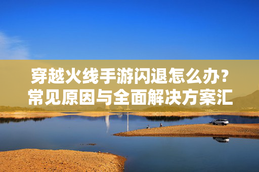 穿越火线手游闪退怎么办？常见原因与全面解决方案汇总，穿越火线手游闪退原因及解决方案汇总