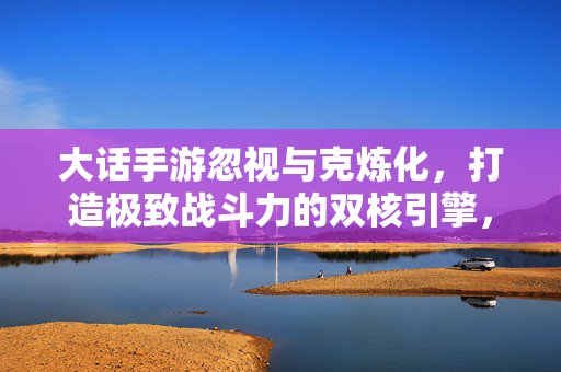 大话手游忽视与克炼化，打造极致战斗力的双核引擎，大话手游忽视与克炼化，极致战斗力的双核引擎