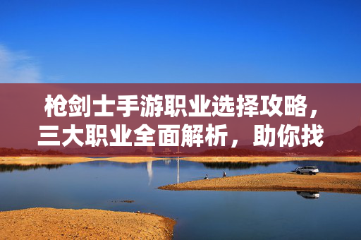 枪剑士手游职业选择攻略，三大职业全面解析，助你找到本命角色！枪剑士手游，三大职业选择全解析，找到你的本命角色！