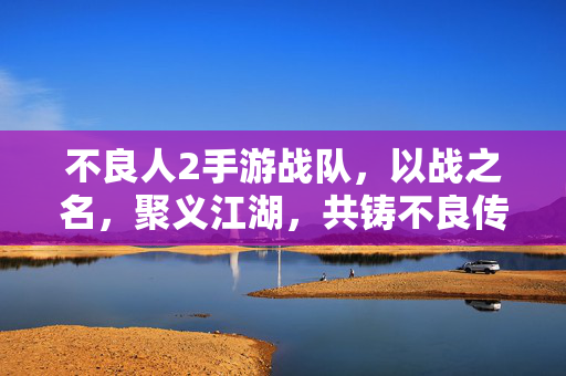 不良人2手游战队，以战之名，聚义江湖，共铸不良传奇，战聚江湖，铸不良传奇
