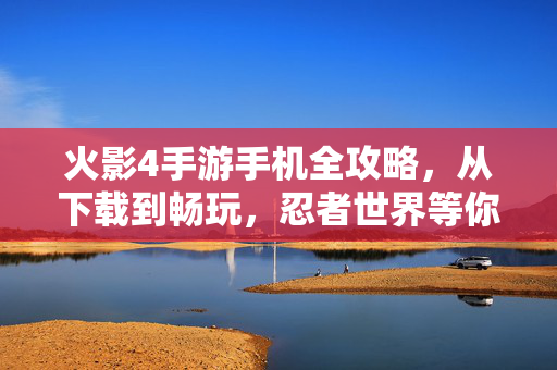 火影4手游手机全攻略，从下载到畅玩，忍者世界等你来战！火影4手游全攻略，从下载到畅玩，忍者世界等你来战