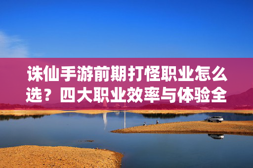 诛仙手游前期打怪职业怎么选？四大职业效率与体验全解析，诛仙手游四大职业前期打怪选择，效率与体验全解析