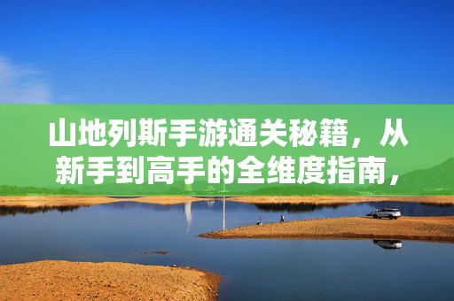 山地列斯手游通关秘籍，从新手到高手的全维度指南，山地列斯手游新手到高手通关全维度秘籍