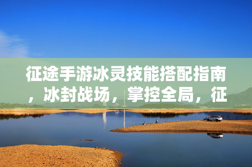 征途手游冰灵技能搭配指南，冰封战场，掌控全局，征途手游冰灵技能搭配，冰封战场掌控全局