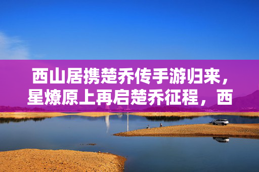 西山居携楚乔传手游归来，星燎原上再启楚乔征程，西山居携楚乔传手游归来 星燎原再启征程