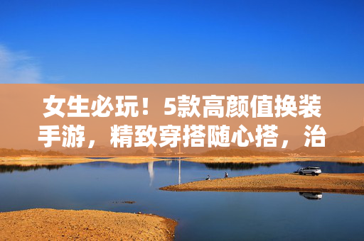 女生必玩！5款高颜值换装手游，精致穿搭随心搭，治愈你的少女心，女生必玩！5款高颜值换装手游，精致穿搭治愈少女心