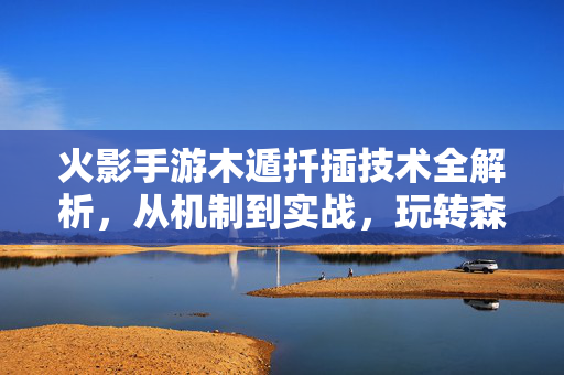 火影手游木遁扦插技术全解析，从机制到实战，玩转森林之术，火影手游木遁扦插技术全解析，从机制到实战玩转森林之术