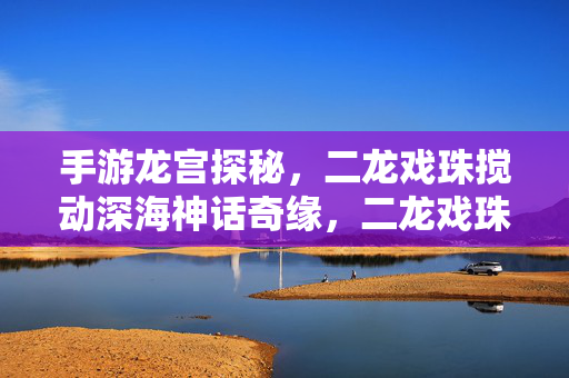 手游龙宫探秘，二龙戏珠搅动深海神话奇缘，二龙戏珠搅龙宫，深海神话奇缘手游