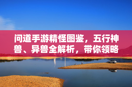 问道手游精怪图鉴,五行神兽、异兽全解析,带你领略奇幻伙伴的魅力,问道手游精怪图鉴,五行神兽异兽全解析与奇幻伙伴魅力