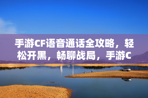 手游CF语音通话全攻略，轻松开黑，畅聊战局，手游CF语音通话全攻略，轻松开黑畅聊战局
