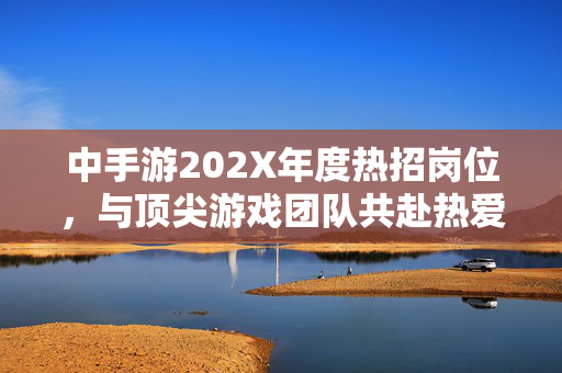 中手游202X年度热招岗位，与顶尖游戏团队共赴热爱，创赢未来，中手游202X年度热招，与顶尖团队共赴热爱，创赢未来