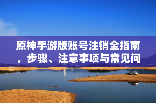 原神手游版账号注销全指南,步骤、注意事项与常见问题解答,原神手游版账号注销全指南