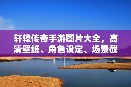 轩辕传奇手游图片大全，高清壁纸、角色设定、场景截图全收录，轩辕传奇手游图片大全，高清壁纸、角色设定、场景截图全收录