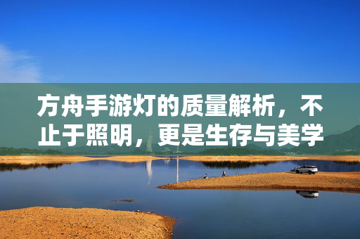 方舟手游灯的质量解析，不止于照明，更是生存与美学的双重考验