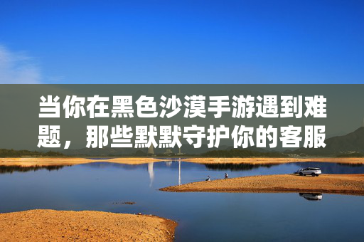 当你在黑色沙漠手游遇到难题，那些默默守护你的客服身影，黑色沙漠手游，难题背后，默默守护的客服身影