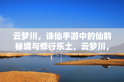 云梦川，诛仙手游中的仙韵秘境与修行乐土，云梦川，诛仙手游的仙韵秘境与修行乐土