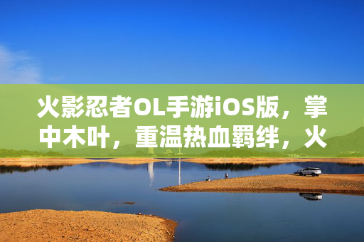 火影忍者OL手游iOS版，掌中木叶，重温热血羁绊，火影忍者OL手游iOS版，掌中木叶重温热血羁绊