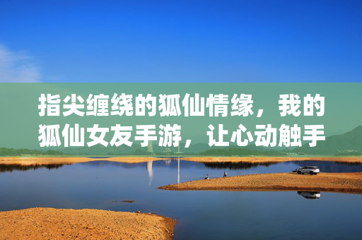 指尖缠绕的狐仙情缘，我的狐仙女友手游，让心动触手可及，指尖狐仙女友，心动触手可及