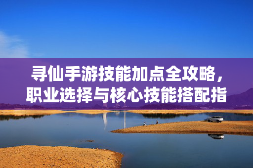 寻仙手游技能加点全攻略，职业选择与核心技能搭配指南，寻仙手游职业选择与技能加点全攻略