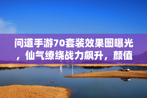 问道手游70套装效果图曝光，仙气缭绕战力飙升，颜值与实力并存，问道手游70套装效果图曝光，仙气缭绕颜值实力并存